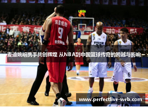 麦迪姚明携手共创辉煌 从NBA到中国篮球传奇的跨越与影响